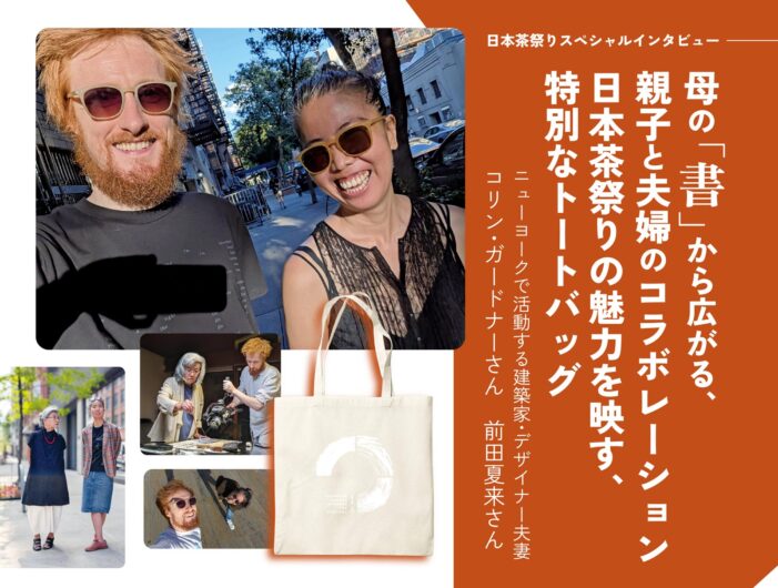 【日本茶祭りスペシャルインタビュー】母の「書」から広がる、親子と夫婦のコラボレーション|日本茶祭りの魅力を映す、特別なトートバッグ|ニューヨークで活動する建築家・デザイナー夫妻 コリン・ガードナーさん&前田夏来さん 【日本茶祭りスペシャルインタビュー】母の「書」から広がる、親子と夫婦のコラボレーション|日本茶祭りの魅力を映す、特別なトートバッグ|ニューヨークで活動する建築家・デザイナー夫妻 コリン・ガードナーさん&前田夏来さん