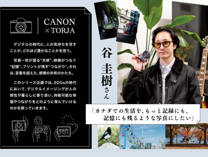 「カナダでの生活を、もっと記録にも、記憶にも残るような写真にしたい」谷 圭樹さん|CANON(キャノン) ×TORJA 「カナダでの生活を、もっと記録にも、記憶にも残るような写真にしたい」谷 圭樹さん|CANON(キャノン) ×TORJA